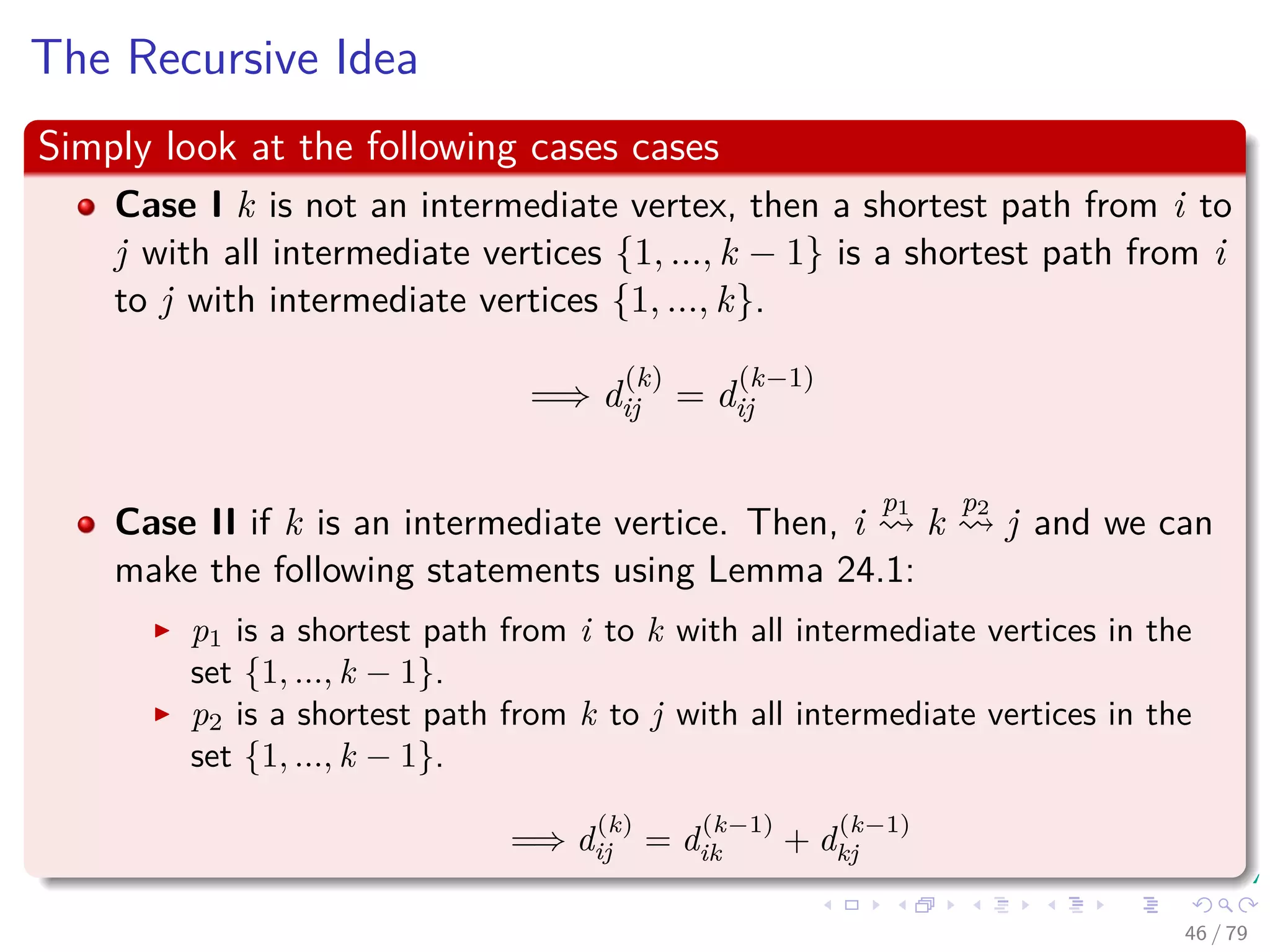 The Recursive Idea
Simply look at the following cases cases
Case I k is not an intermediate vertex, then a shortest path from i to
j with all intermediate vertices {1, ..., k − 1} is a shortest path from i
to j with intermediate vertices {1, ..., k}.
=⇒ d
(k)
ij = d
(k−1)
ij
Case II if k is an intermediate vertice. Then, i
p1
k
p2
j and we can
make the following statements using Lemma 24.1:
p1 is a shortest path from i to k with all intermediate vertices in the
set {1, ..., k − 1}.
p2 is a shortest path from k to j with all intermediate vertices in the
set {1, ..., k − 1}.
=⇒ d
(k)
ij = d
(k−1)
ik + d
(k−1)
kj
46 / 79
 