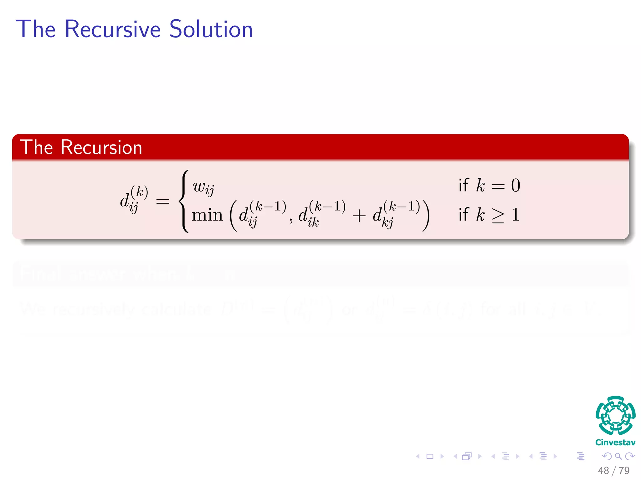 The Recursive Solution
The Recursion
d
(k)
ij =



wij if k = 0
min d
(k−1)
ij , d
(k−1)
ik + d
(k−1)
kj if k ≥ 1
Final answer when k = n
We recursively calculate D(n) = d
(n)
ij or d
(n)
ij = δ (i, j) for all i, j ∈ V .
48 / 79
 