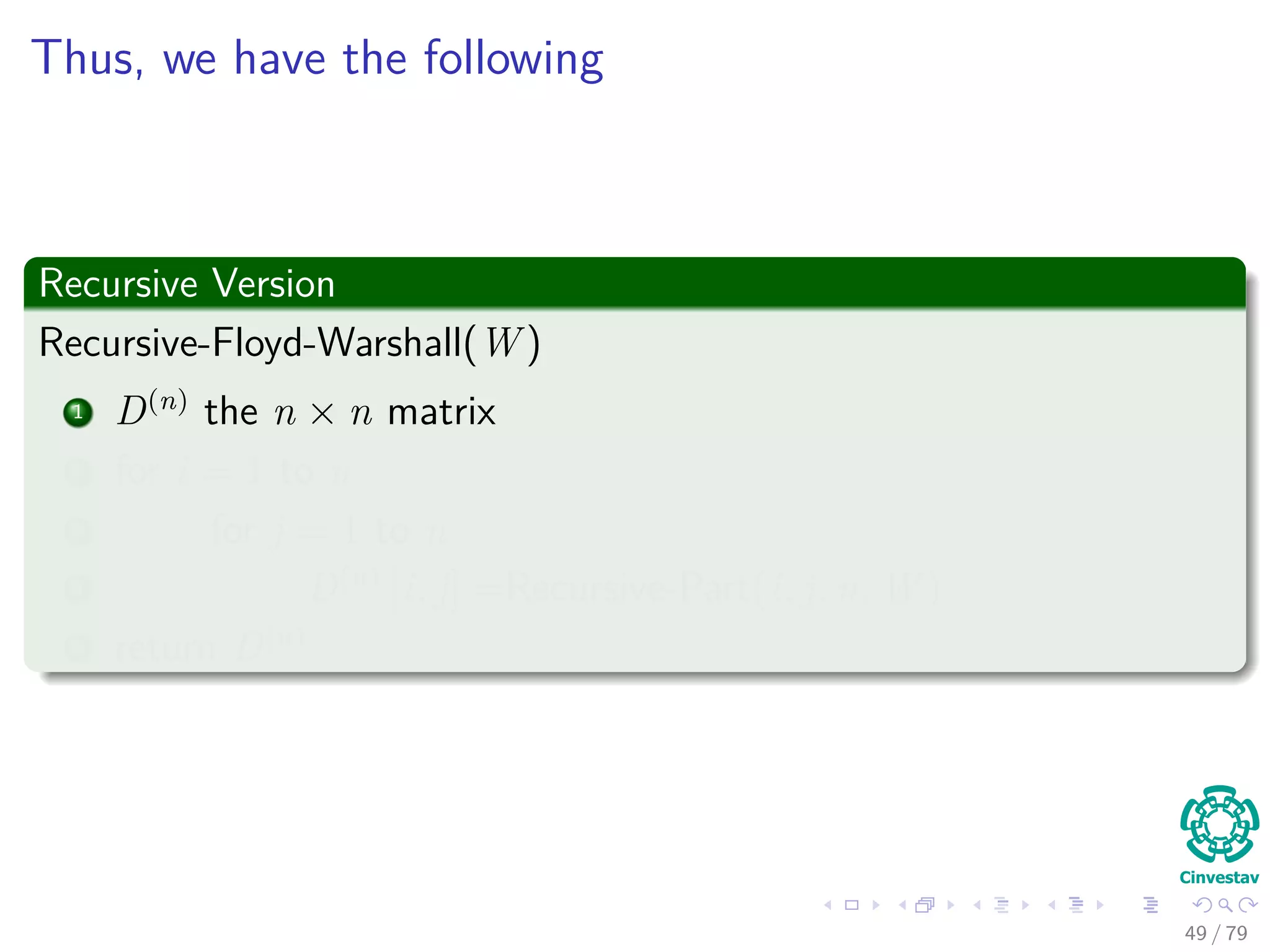 Thus, we have the following
Recursive Version
Recursive-Floyd-Warshall(W )
1 D(n)
the n × n matrix
2 for i = 1 to n
3 for j = 1 to n
4 D(n)
[i, j] =Recursive-Part(i, j, n, W )
5 return D(n)
49 / 79
 