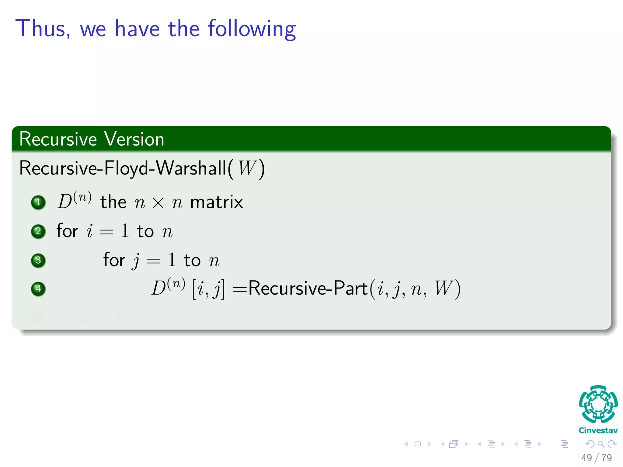 Thus, we have the following
Recursive Version
Recursive-Floyd-Warshall(W )
1 D(n)
the n × n matrix
2 for i = 1 to n
3 for j = 1 to n
4 D(n)
[i, j] =Recursive-Part(i, j, n, W )
5 return D(n)
49 / 79
 
