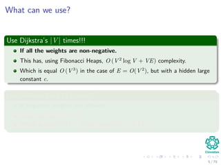 What can we use?
Use Dijkstra’s |V | times!!!
If all the weights are non-negative.
This has, using Fibonacci Heaps, O (V 2
log V + VE) complexity.
Which is equal O (V 3
) in the case of E = O(V 2
), but with a hidden large
constant c.
Use Bellman-Ford |V | times!!!
If negative weights are allowed.
Then, we have O (V 2
E).
Which is equal O (V 4
) in the case of E = O(V 2
).
5 / 79
 