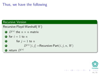 Thus, we have the following
Recursive Version
Recursive-Floyd-Warshall(W )
1 D(n)
the n × n matrix
2 for i = 1 to n
3 for j = 1 to n
4 D(n)
[i, j] =Recursive-Part(i, j, n, W )
5 return D(n)
49 / 79
 