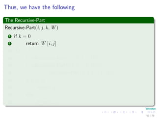 Thus, we have the following
The Recursive-Part
Recursive-Part(i, j, k, W )
1 if k = 0
2 return W [i, j]
3 if k ≥ 1
4 t1 =Recursive-Part(i, j, k − 1, W )
5 t2 =Recursive-Part(i, k, k − 1, W )+...
6 Recursive-Part(k, j, k − 1, W )
7 if t1 ≤ t2
8 return t1
9 else
10 return t2
50 / 79
 