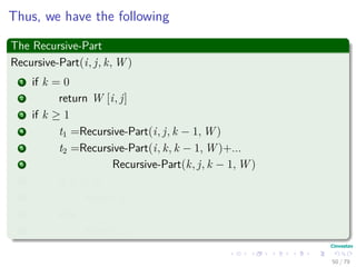 Thus, we have the following
The Recursive-Part
Recursive-Part(i, j, k, W )
1 if k = 0
2 return W [i, j]
3 if k ≥ 1
4 t1 =Recursive-Part(i, j, k − 1, W )
5 t2 =Recursive-Part(i, k, k − 1, W )+...
6 Recursive-Part(k, j, k − 1, W )
7 if t1 ≤ t2
8 return t1
9 else
10 return t2
50 / 79
 