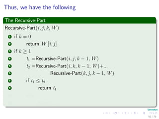 Thus, we have the following
The Recursive-Part
Recursive-Part(i, j, k, W )
1 if k = 0
2 return W [i, j]
3 if k ≥ 1
4 t1 =Recursive-Part(i, j, k − 1, W )
5 t2 =Recursive-Part(i, k, k − 1, W )+...
6 Recursive-Part(k, j, k − 1, W )
7 if t1 ≤ t2
8 return t1
9 else
10 return t2
50 / 79
 