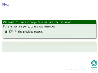 Now
We want to use a storage to eliminate the recursion
For this, we are going to use two matrices
1 D(k−1) the previous matrix.
2 D(k) the new matrix based in the previous matrix
Something Notable
With D(0) = W or all weights in the edges that exist.
52 / 79
 