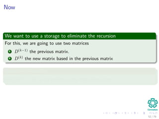 Now
We want to use a storage to eliminate the recursion
For this, we are going to use two matrices
1 D(k−1) the previous matrix.
2 D(k) the new matrix based in the previous matrix
Something Notable
With D(0) = W or all weights in the edges that exist.
52 / 79
 