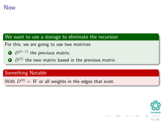 Now
We want to use a storage to eliminate the recursion
For this, we are going to use two matrices
1 D(k−1) the previous matrix.
2 D(k) the new matrix based in the previous matrix
Something Notable
With D(0) = W or all weights in the edges that exist.
52 / 79
 