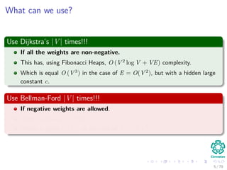 What can we use?
Use Dijkstra’s |V | times!!!
If all the weights are non-negative.
This has, using Fibonacci Heaps, O (V 2
log V + VE) complexity.
Which is equal O (V 3
) in the case of E = O(V 2
), but with a hidden large
constant c.
Use Bellman-Ford |V | times!!!
If negative weights are allowed.
Then, we have O (V 2
E).
Which is equal O (V 4
) in the case of E = O(V 2
).
5 / 79
 