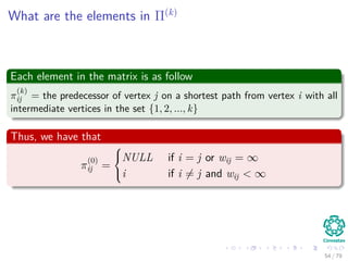 What are the elements in Π(k)
Each element in the matrix is as follow
π
(k)
ij = the predecessor of vertex j on a shortest path from vertex i with all
intermediate vertices in the set {1, 2, ..., k}
Thus, we have that
π
(0)
ij =



NULL if i = j or wij = ∞
i if i = j and wij < ∞
54 / 79
 