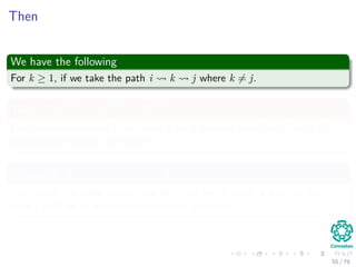 Then
We have the following
For k ≥ 1, if we take the path i k j where k = j.
Then, if d
(k−1)
ij > d
(k−1)
ik + d
(k−1)
kj
For the predecessor of j, we chose k on a shortest path from k with all
intermediate vertices in the set {1, 2, ..., k − 1}
Otherwise, if d
(k−1)
ij ≤ d
(k−1)
ik + d
(k−1)
kj
We choose the same predecessor of j that we chose on a shortest path
from i with all all intermediate vertices in the set {1, 2, ..., k − 1}.
55 / 79
 