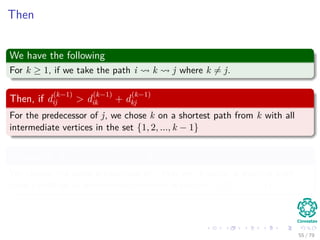 Then
We have the following
For k ≥ 1, if we take the path i k j where k = j.
Then, if d
(k−1)
ij > d
(k−1)
ik + d
(k−1)
kj
For the predecessor of j, we chose k on a shortest path from k with all
intermediate vertices in the set {1, 2, ..., k − 1}
Otherwise, if d
(k−1)
ij ≤ d
(k−1)
ik + d
(k−1)
kj
We choose the same predecessor of j that we chose on a shortest path
from i with all all intermediate vertices in the set {1, 2, ..., k − 1}.
55 / 79
 