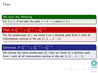 Then
We have the following
For k ≥ 1, if we take the path i k j where k = j.
Then, if d
(k−1)
ij > d
(k−1)
ik + d
(k−1)
kj
For the predecessor of j, we chose k on a shortest path from k with all
intermediate vertices in the set {1, 2, ..., k − 1}
Otherwise, if d
(k−1)
ij ≤ d
(k−1)
ik + d
(k−1)
kj
We choose the same predecessor of j that we chose on a shortest path
from i with all all intermediate vertices in the set {1, 2, ..., k − 1}.
55 / 79
 