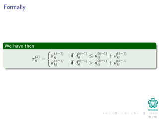 Formally
We have then
π
(k)
ij =



π
(k−1)
ij if d
(k−1)
ij ≤ d
(k−1)
ik + d
(k−1)
kj
π
(k−1)
kj if d
(k−1)
ij > d
(k−1)
ik + d
(k−1)
kj
56 / 79
 