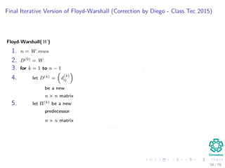 Final Iterative Version of Floyd-Warshall (Correction by Diego - Class Tec 2015)
Floyd-Warshall(W)
1. n = W.rows
2. D(0) = W
3. for k = 1 to n − 1
4. let D(k) = d
(k)
ij
be a new
n × n matrix
5. let Π(k) be a new
predecessor
n × n matrix
Given each k, we update using D(k−1)
6. for i = 1 to n
7. for j = 1 to n
8. if d
(k−1)
ij ≤ d
(k−1)
ik + d
(k−1)
kj
9. d
(k)
ij = d
(k−1)
ij
10. π
(k)
ij = π
(k−1)
ij
11. else
12. d
(k)
ij = d
(k−1)
ik + d
(k−1)
kj
13. π
(k)
ij = π
(k−1)
kj
14. return D(n) and Π(n)
58 / 79
 