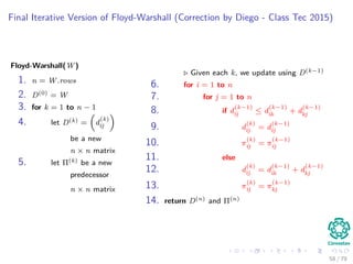 Final Iterative Version of Floyd-Warshall (Correction by Diego - Class Tec 2015)
Floyd-Warshall(W)
1. n = W.rows
2. D(0) = W
3. for k = 1 to n − 1
4. let D(k) = d
(k)
ij
be a new
n × n matrix
5. let Π(k) be a new
predecessor
n × n matrix
Given each k, we update using D(k−1)
6. for i = 1 to n
7. for j = 1 to n
8. if d
(k−1)
ij ≤ d
(k−1)
ik + d
(k−1)
kj
9. d
(k)
ij = d
(k−1)
ij
10. π
(k)
ij = π
(k−1)
ij
11. else
12. d
(k)
ij = d
(k−1)
ik + d
(k−1)
kj
13. π
(k)
ij = π
(k−1)
kj
14. return D(n) and Π(n)
58 / 79
 