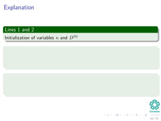 Explanation
Lines 1 and 2
Initialization of variables n and D(0)
Line 3
In the loop, we solve the smaller problems ﬁrst with k = 1 to k = n − 1
Remember the largest number of edges in any shortest path
Line 4 and 5
Instantiation of the new matrices D(k) and (k)
to generate the shortest
pats with at least k edges.
59 / 79
 