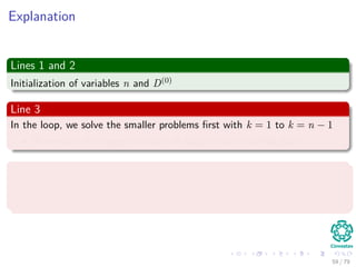 Explanation
Lines 1 and 2
Initialization of variables n and D(0)
Line 3
In the loop, we solve the smaller problems ﬁrst with k = 1 to k = n − 1
Remember the largest number of edges in any shortest path
Line 4 and 5
Instantiation of the new matrices D(k) and (k)
to generate the shortest
pats with at least k edges.
59 / 79
 