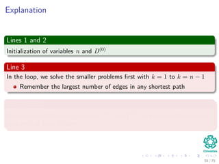 Explanation
Lines 1 and 2
Initialization of variables n and D(0)
Line 3
In the loop, we solve the smaller problems ﬁrst with k = 1 to k = n − 1
Remember the largest number of edges in any shortest path
Line 4 and 5
Instantiation of the new matrices D(k) and (k)
to generate the shortest
pats with at least k edges.
59 / 79
 