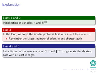 Explanation
Lines 1 and 2
Initialization of variables n and D(0)
Line 3
In the loop, we solve the smaller problems ﬁrst with k = 1 to k = n − 1
Remember the largest number of edges in any shortest path
Line 4 and 5
Instantiation of the new matrices D(k) and (k)
to generate the shortest
pats with at least k edges.
59 / 79
 