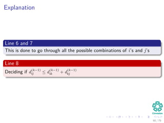 Explanation
Line 6 and 7
This is done to go through all the possible combinations of i’s and j’s
Line 8
Deciding if d
(k−1)
ij ≤ d
(k−1)
ik + d
(k−1)
kj
60 / 79
 
