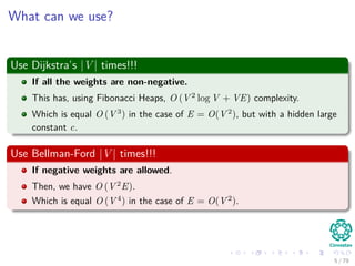 What can we use?
Use Dijkstra’s |V | times!!!
If all the weights are non-negative.
This has, using Fibonacci Heaps, O (V 2
log V + VE) complexity.
Which is equal O (V 3
) in the case of E = O(V 2
), but with a hidden large
constant c.
Use Bellman-Ford |V | times!!!
If negative weights are allowed.
Then, we have O (V 2
E).
Which is equal O (V 4
) in the case of E = O(V 2
).
5 / 79
 