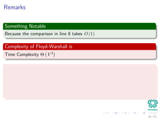 Remarks
Something Notable
Because the comparison in line 8 takes O (1)
Complexity of Floyd-Warshall is
Time Complexity Θ V 3
We do not have elaborate data structures as Binary Heap or
Fibonacci Heap!!!
The hidden constant time is quite small:
Making the Floyd-Warshall Algorithm practical even with
moderate-sized graphs!!!
68 / 79
 