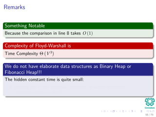 Remarks
Something Notable
Because the comparison in line 8 takes O (1)
Complexity of Floyd-Warshall is
Time Complexity Θ V 3
We do not have elaborate data structures as Binary Heap or
Fibonacci Heap!!!
The hidden constant time is quite small:
Making the Floyd-Warshall Algorithm practical even with
moderate-sized graphs!!!
68 / 79
 