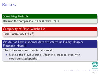 Remarks
Something Notable
Because the comparison in line 8 takes O (1)
Complexity of Floyd-Warshall is
Time Complexity Θ V 3
We do not have elaborate data structures as Binary Heap or
Fibonacci Heap!!!
The hidden constant time is quite small:
Making the Floyd-Warshall Algorithm practical even with
moderate-sized graphs!!!
68 / 79
 