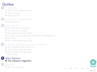 Outline
1 Introduction
Deﬁnition of the Problem
Assumptions
Observations
2 Structure of a Shortest Path
Introduction
3 The Solution
The Recursive Solution
The Iterative Version
Extended-Shoertest-Paths
Looking at the Algorithm as Matrix Multiplication
Example
We want something faster
4 A diﬀerent dynamic-programming algorithm
The Shortest Path Structure
The Bottom-Up Solution
Floyd-Warshall Algorithm
Example
5 Other Solutions
The Johnson’s Algorithm
6 Exercises
You can try them
69 / 79
 