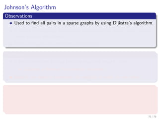 Johnson’s Algorithm
Observations
Used to ﬁnd all pairs in a sparse graphs by using Dijkstra’s algorithm.
It uses a re-weighting function to obtain positive edges from negative
edges to deal with them.
It can deal with the negative weight cycles.
Therfore
It uses something to deal with the negative weight cycles.
Could be a Bellman-Ford detector as before?
Maybe, we need to transform the weights in order to use them.
What we require
A re-weighting function w (u, v)
A shortest path by w is a shortest path by w.
All edges are not negative using w.
70 / 79
 