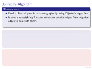 Johnson’s Algorithm
Observations
Used to ﬁnd all pairs in a sparse graphs by using Dijkstra’s algorithm.
It uses a re-weighting function to obtain positive edges from negative
edges to deal with them.
It can deal with the negative weight cycles.
Therfore
It uses something to deal with the negative weight cycles.
Could be a Bellman-Ford detector as before?
Maybe, we need to transform the weights in order to use them.
What we require
A re-weighting function w (u, v)
A shortest path by w is a shortest path by w.
All edges are not negative using w.
70 / 79
 