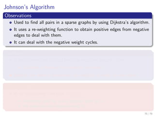 Johnson’s Algorithm
Observations
Used to ﬁnd all pairs in a sparse graphs by using Dijkstra’s algorithm.
It uses a re-weighting function to obtain positive edges from negative
edges to deal with them.
It can deal with the negative weight cycles.
Therfore
It uses something to deal with the negative weight cycles.
Could be a Bellman-Ford detector as before?
Maybe, we need to transform the weights in order to use them.
What we require
A re-weighting function w (u, v)
A shortest path by w is a shortest path by w.
All edges are not negative using w.
70 / 79
 
