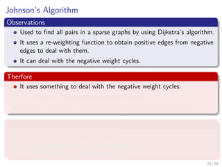 Johnson’s Algorithm
Observations
Used to ﬁnd all pairs in a sparse graphs by using Dijkstra’s algorithm.
It uses a re-weighting function to obtain positive edges from negative
edges to deal with them.
It can deal with the negative weight cycles.
Therfore
It uses something to deal with the negative weight cycles.
Could be a Bellman-Ford detector as before?
Maybe, we need to transform the weights in order to use them.
What we require
A re-weighting function w (u, v)
A shortest path by w is a shortest path by w.
All edges are not negative using w.
70 / 79
 