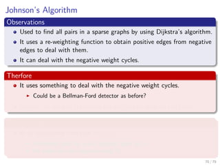 Johnson’s Algorithm
Observations
Used to ﬁnd all pairs in a sparse graphs by using Dijkstra’s algorithm.
It uses a re-weighting function to obtain positive edges from negative
edges to deal with them.
It can deal with the negative weight cycles.
Therfore
It uses something to deal with the negative weight cycles.
Could be a Bellman-Ford detector as before?
Maybe, we need to transform the weights in order to use them.
What we require
A re-weighting function w (u, v)
A shortest path by w is a shortest path by w.
All edges are not negative using w.
70 / 79
 
