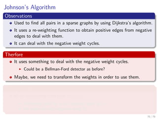 Johnson’s Algorithm
Observations
Used to ﬁnd all pairs in a sparse graphs by using Dijkstra’s algorithm.
It uses a re-weighting function to obtain positive edges from negative
edges to deal with them.
It can deal with the negative weight cycles.
Therfore
It uses something to deal with the negative weight cycles.
Could be a Bellman-Ford detector as before?
Maybe, we need to transform the weights in order to use them.
What we require
A re-weighting function w (u, v)
A shortest path by w is a shortest path by w.
All edges are not negative using w.
70 / 79
 