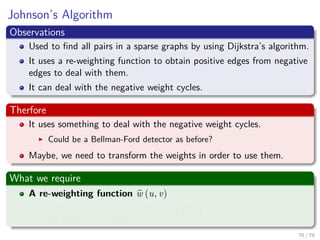 Johnson’s Algorithm
Observations
Used to ﬁnd all pairs in a sparse graphs by using Dijkstra’s algorithm.
It uses a re-weighting function to obtain positive edges from negative
edges to deal with them.
It can deal with the negative weight cycles.
Therfore
It uses something to deal with the negative weight cycles.
Could be a Bellman-Ford detector as before?
Maybe, we need to transform the weights in order to use them.
What we require
A re-weighting function w (u, v)
A shortest path by w is a shortest path by w.
All edges are not negative using w.
70 / 79
 