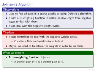 Johnson’s Algorithm
Observations
Used to ﬁnd all pairs in a sparse graphs by using Dijkstra’s algorithm.
It uses a re-weighting function to obtain positive edges from negative
edges to deal with them.
It can deal with the negative weight cycles.
Therfore
It uses something to deal with the negative weight cycles.
Could be a Bellman-Ford detector as before?
Maybe, we need to transform the weights in order to use them.
What we require
A re-weighting function w (u, v)
A shortest path by w is a shortest path by w.
All edges are not negative using w.
70 / 79
 