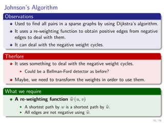 Johnson’s Algorithm
Observations
Used to ﬁnd all pairs in a sparse graphs by using Dijkstra’s algorithm.
It uses a re-weighting function to obtain positive edges from negative
edges to deal with them.
It can deal with the negative weight cycles.
Therfore
It uses something to deal with the negative weight cycles.
Could be a Bellman-Ford detector as before?
Maybe, we need to transform the weights in order to use them.
What we require
A re-weighting function w (u, v)
A shortest path by w is a shortest path by w.
All edges are not negative using w.
70 / 79
 
