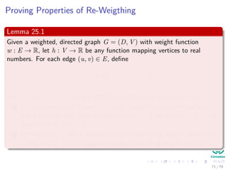 Proving Properties of Re-Weigthing
Lemma 25.1
Given a weighted, directed graph G = (D, V ) with weight function
w : E → R, let h : V → R be any function mapping vertices to real
numbers. For each edge (u, v) ∈ E, deﬁne
w (u, v) = w (u, v) + h (u) − h (v)
Let p = v0, v1, ..., vk be any path from vertex 0 to vertex k. Then:
1 p is a shortest path from 0 to k with weight function w if and only if
it is a shortest path with weight function w. That is w(p) = δ (v0, vk)
if and only if w(p) = δ (v0, vk).
2 Furthermore, G has a negative-weight cycle using weight function w
if and only if G has a negative-weight cycle using weight function w.
71 / 79
 