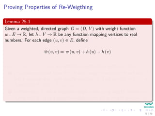 Proving Properties of Re-Weigthing
Lemma 25.1
Given a weighted, directed graph G = (D, V ) with weight function
w : E → R, let h : V → R be any function mapping vertices to real
numbers. For each edge (u, v) ∈ E, deﬁne
w (u, v) = w (u, v) + h (u) − h (v)
Let p = v0, v1, ..., vk be any path from vertex 0 to vertex k. Then:
1 p is a shortest path from 0 to k with weight function w if and only if
it is a shortest path with weight function w. That is w(p) = δ (v0, vk)
if and only if w(p) = δ (v0, vk).
2 Furthermore, G has a negative-weight cycle using weight function w
if and only if G has a negative-weight cycle using weight function w.
71 / 79
 