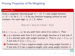 Proving Properties of Re-Weigthing
Lemma 25.1
Given a weighted, directed graph G = (D, V ) with weight function
w : E → R, let h : V → R be any function mapping vertices to real
numbers. For each edge (u, v) ∈ E, deﬁne
w (u, v) = w (u, v) + h (u) − h (v)
Let p = v0, v1, ..., vk be any path from vertex 0 to vertex k. Then:
1 p is a shortest path from 0 to k with weight function w if and only if
it is a shortest path with weight function w. That is w(p) = δ (v0, vk)
if and only if w(p) = δ (v0, vk).
2 Furthermore, G has a negative-weight cycle using weight function w
if and only if G has a negative-weight cycle using weight function w.
71 / 79
 