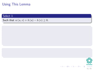 Using This Lemma
Select h
Such that w (u, v) + h (u) − h (v) ≥ 0.
Then, we build a new graph G
It has the following elements
V = V ∪ {s}, where s is a new vertex.
E = E ∪ {(s, v) |v ∈ V }.
w(s, v) = 0 for all v ∈ V , in addition to all the other weights.
Select h
Simply select h(v) = δ(s, v).
72 / 79
 