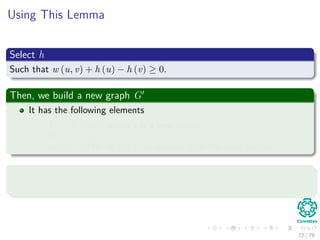 Using This Lemma
Select h
Such that w (u, v) + h (u) − h (v) ≥ 0.
Then, we build a new graph G
It has the following elements
V = V ∪ {s}, where s is a new vertex.
E = E ∪ {(s, v) |v ∈ V }.
w(s, v) = 0 for all v ∈ V , in addition to all the other weights.
Select h
Simply select h(v) = δ(s, v).
72 / 79
 