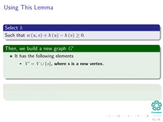 Using This Lemma
Select h
Such that w (u, v) + h (u) − h (v) ≥ 0.
Then, we build a new graph G
It has the following elements
V = V ∪ {s}, where s is a new vertex.
E = E ∪ {(s, v) |v ∈ V }.
w(s, v) = 0 for all v ∈ V , in addition to all the other weights.
Select h
Simply select h(v) = δ(s, v).
72 / 79
 