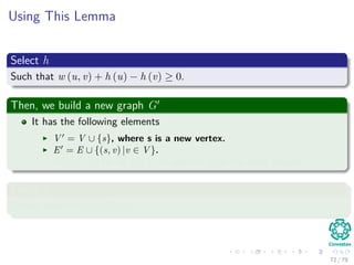 Using This Lemma
Select h
Such that w (u, v) + h (u) − h (v) ≥ 0.
Then, we build a new graph G
It has the following elements
V = V ∪ {s}, where s is a new vertex.
E = E ∪ {(s, v) |v ∈ V }.
w(s, v) = 0 for all v ∈ V , in addition to all the other weights.
Select h
Simply select h(v) = δ(s, v).
72 / 79
 