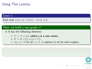 Using This Lemma
Select h
Such that w (u, v) + h (u) − h (v) ≥ 0.
Then, we build a new graph G
It has the following elements
V = V ∪ {s}, where s is a new vertex.
E = E ∪ {(s, v) |v ∈ V }.
w(s, v) = 0 for all v ∈ V , in addition to all the other weights.
Select h
Simply select h(v) = δ(s, v).
72 / 79
 