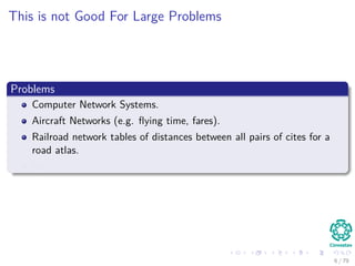 This is not Good For Large Problems
Problems
Computer Network Systems.
Aircraft Networks (e.g. ﬂying time, fares).
Railroad network tables of distances between all pairs of cites for a
road atlas.
Etc.
6 / 79
 
