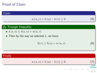 Proof of Claim
Claim
w (u, v) + h (u) − h (v) ≥ 0 (5)
By Triangle Inequality
δ (s, v) ≤ δ(s, u) + w(u, v)
Then by the way we selected h, we have:
h(v) ≤ h(u) + w (u, v) (6)
Finally
w (u, v) + h (u) − h (v) ≥ 0 (7)
74 / 79
 