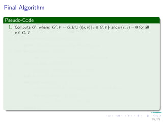 Final Algorithm
Pseudo-Code
1. Compute G , where: G .V = G.E ∪ {(s, v) |v ∈ G.V } andw (s, v) = 0 for all
v ∈ G.V
2. If Bellman-Ford(G , w, s) == FALSE
3. print “Graphs contains a Neg-Weight Cycle”
4. else for each vertex v ∈ G .V
5. set h (v) = v.d computed by Bellman-Ford
6. for each edge (u, v) ∈ G .E
7. w (u, v) = w (u, v) + h (u) − h (v)
8. Let D = (duv) be a new n × n matrix
9. for each vertex u ∈ G.V
10. run Dijkstra(G, w, u) to compute δ (u, v) for all v ∈ G.V
11. for each vertex v ∈ G.V
12. duv = δ (u, v) + h (v) − h (u)
13. return D
76 / 79
 